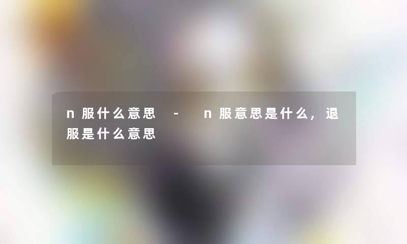 n服什么意思 - n服意思是什么,退服是什么意思