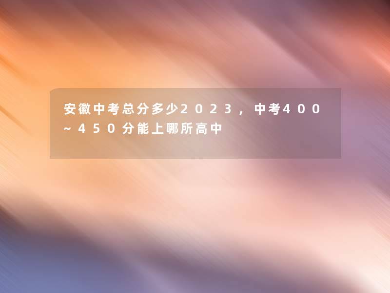 安徽中考总分多少2023,中考400~450分能上哪所高中