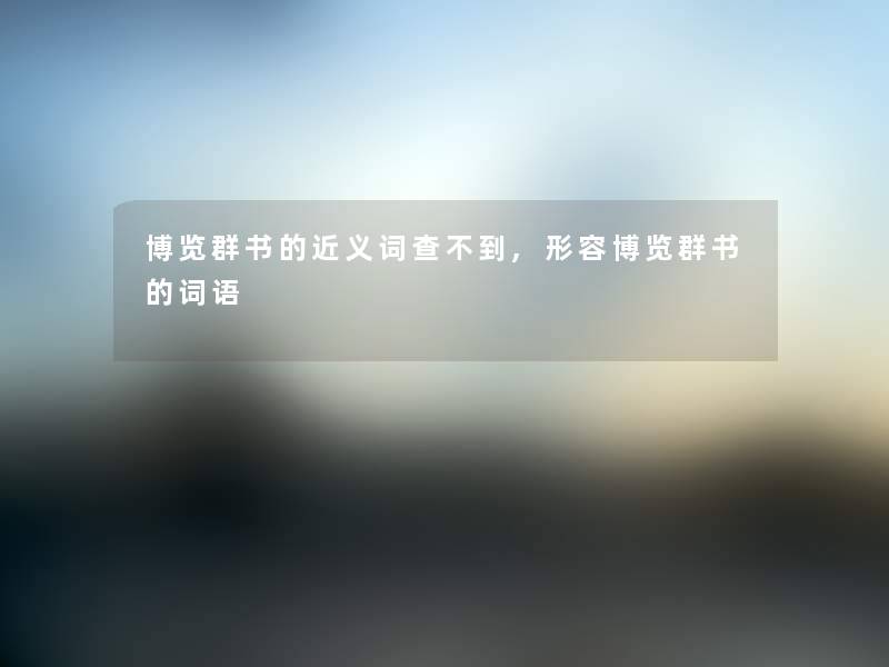 博览群书的近义词查不到,形容博览群书的词语