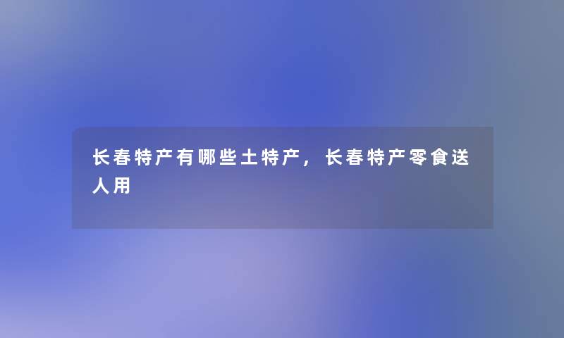 长春特产有哪些土特产,长春特产零食送人用