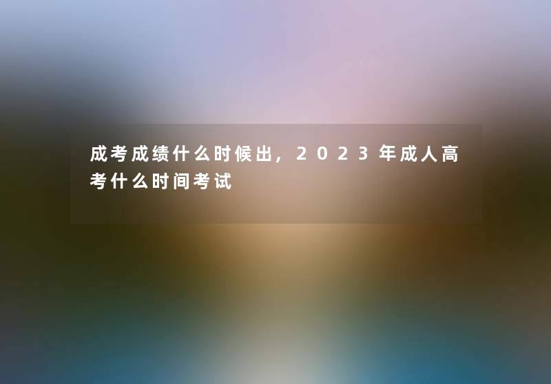 成考成绩什么时候出,2023年成人高考什么时间考试