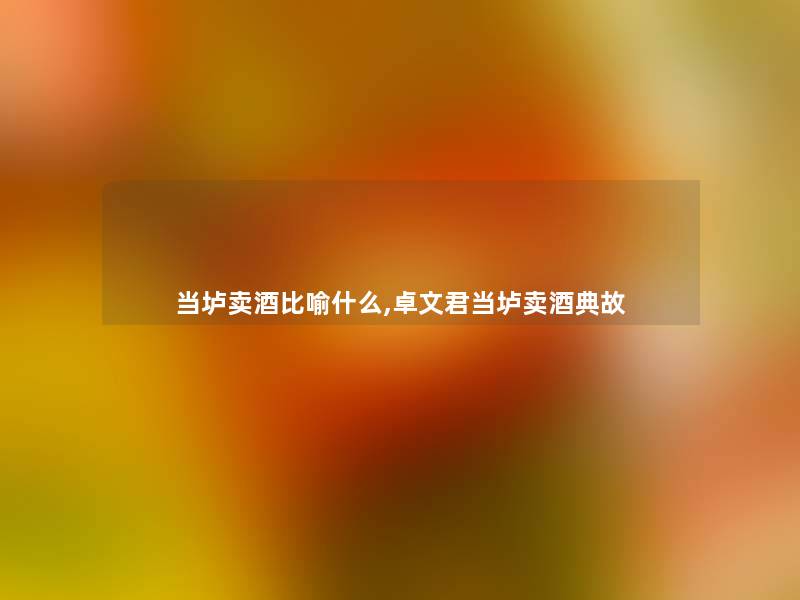 当垆卖酒比喻什么,卓文君当垆卖酒典故