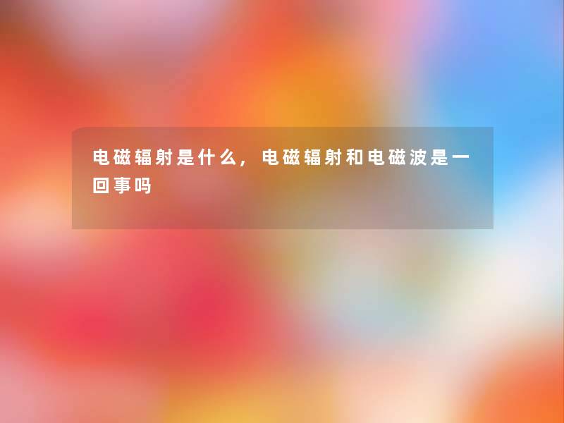 电磁辐射是什么,电磁辐射和电磁波是一回事吗