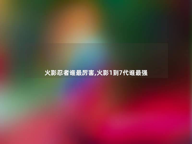 火影忍者谁厉害,火影1到7代谁强