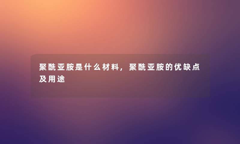 聚酰亚胺是什么材料,聚酰亚胺的优缺点及用途