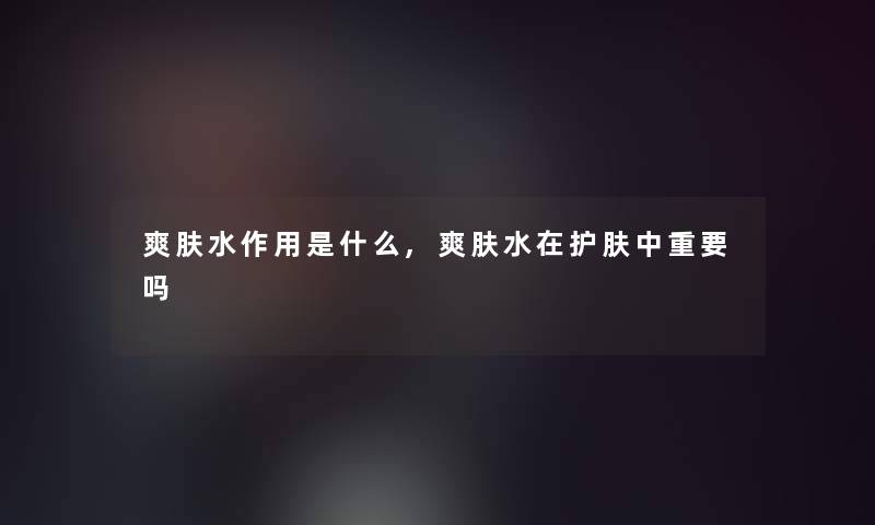 爽肤水作用是什么,爽肤水在护肤中重要吗