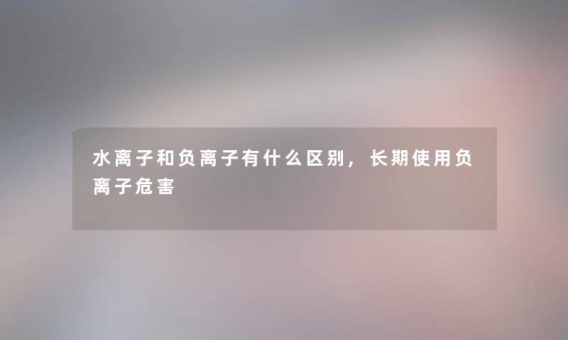 水离子和负离子有什么区别,长期使用负离子危害