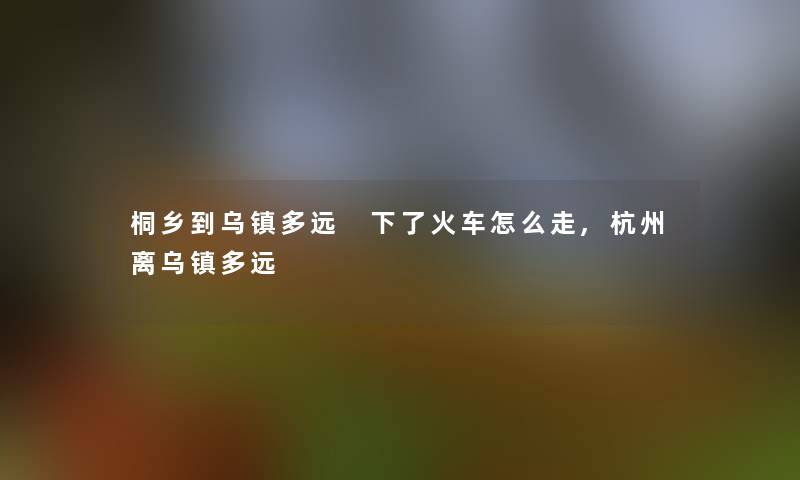 桐乡到乌镇多远 下了火车怎么走,杭州离乌镇多远