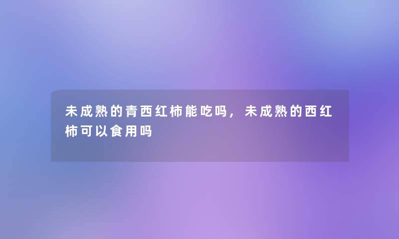 未成熟的青西红柿能吃吗,未成熟的西红柿可以食用吗