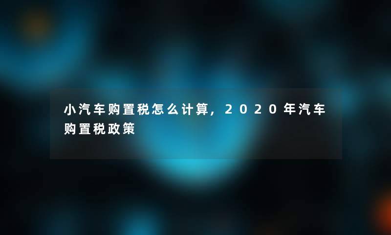 小汽车购置税怎么计算,2020年汽车购置税方法