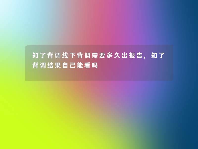 知了背调线下背调需要多久出报告,知了背调结果自己能看吗