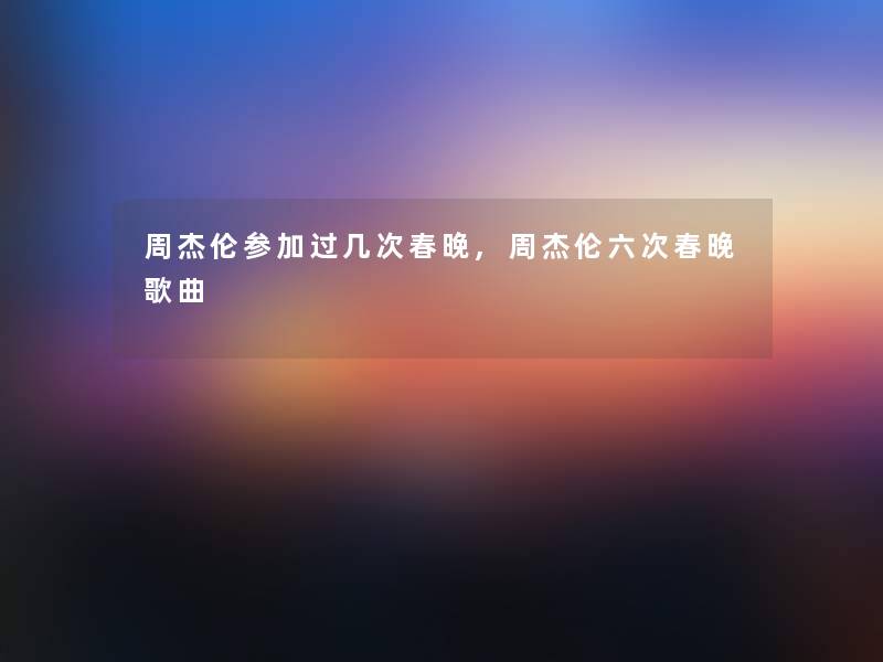 周杰伦参加过几次春晚,周杰伦六次春晚歌曲