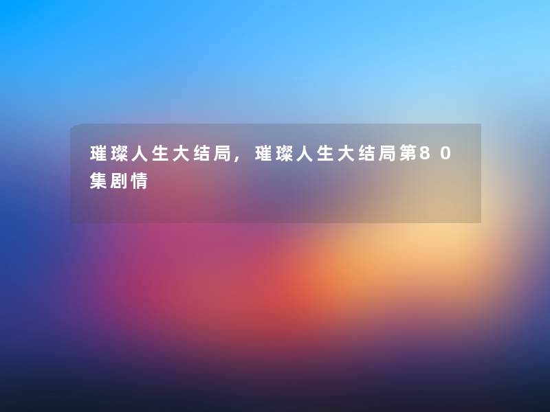 璀璨人生大结局,璀璨人生大结局第80集剧情