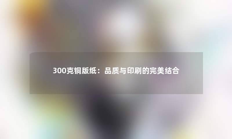 300克铜版纸：品质与印刷的完美结合