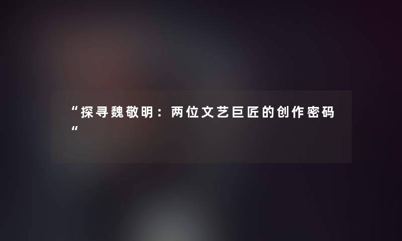 “探寻魏敬明：两位文艺巨匠的创作密码“