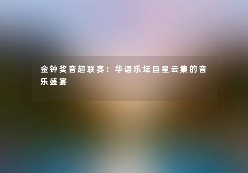 金钟奖音超联赛：华语乐坛巨星云集的音乐盛宴