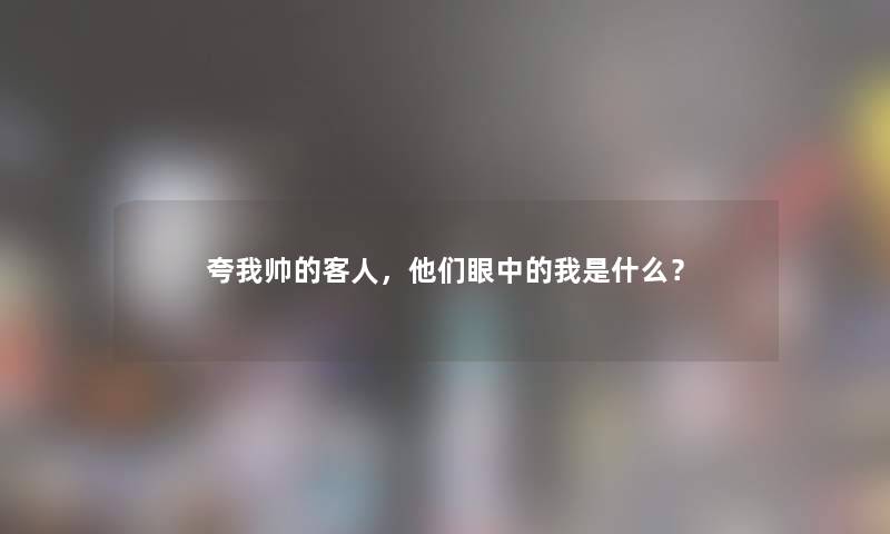 夸我帅的客人，他们眼中的我是什么？