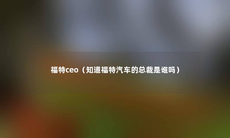 福特ceo（知道福特汽车的总裁是谁吗）