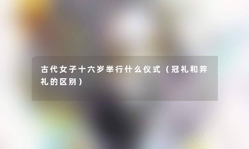 古代女子十六岁举行什么仪式（冠礼和笄礼的区别）