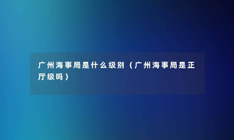 广州海事局是什么级别（广州海事局是正厅级吗）