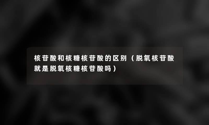 核苷酸和核糖核苷酸的区别（脱氧核苷酸就是脱氧核糖核苷酸吗）