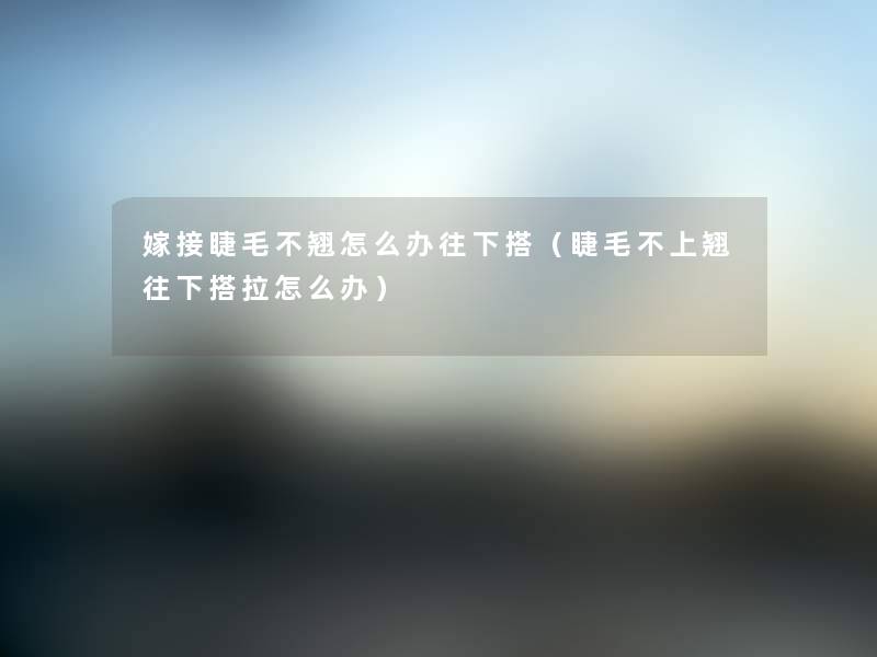 嫁接睫毛不翘怎么办往下搭（睫毛不上翘往下搭拉怎么办）