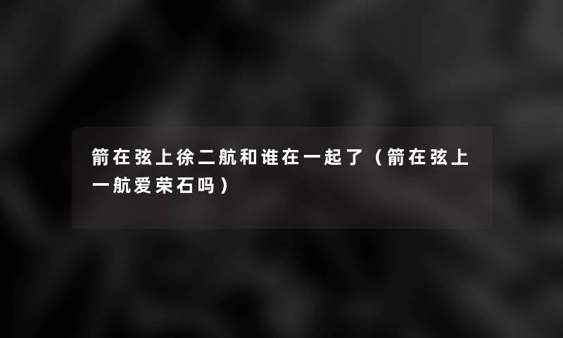 箭在弦上徐二航和谁在一起了（箭在弦上一航爱荣石吗）