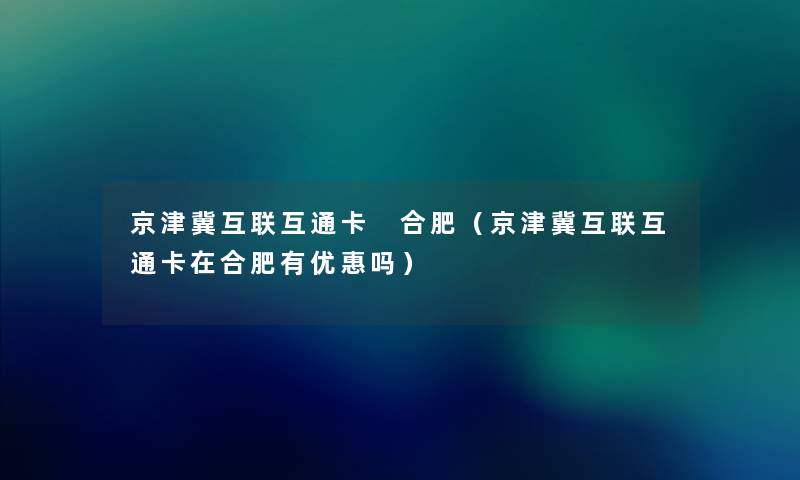 京津冀互联互通卡 合肥（京津冀互联互通卡在合肥有优惠吗）