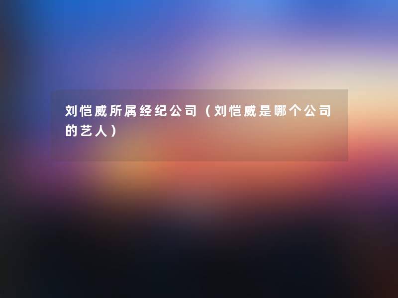 刘恺威所属经纪公司（刘恺威是哪个公司的艺人）