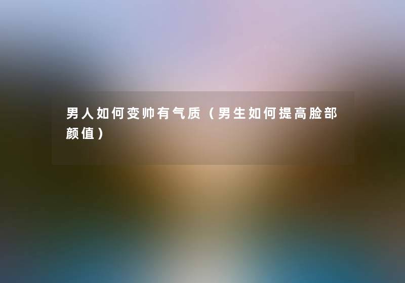 男人如何变帅有气质（男生如何提高脸部颜值）