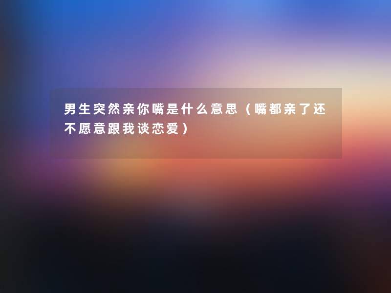 男生突然亲你嘴是什么意思（嘴都亲了还不愿意跟我谈恋爱）