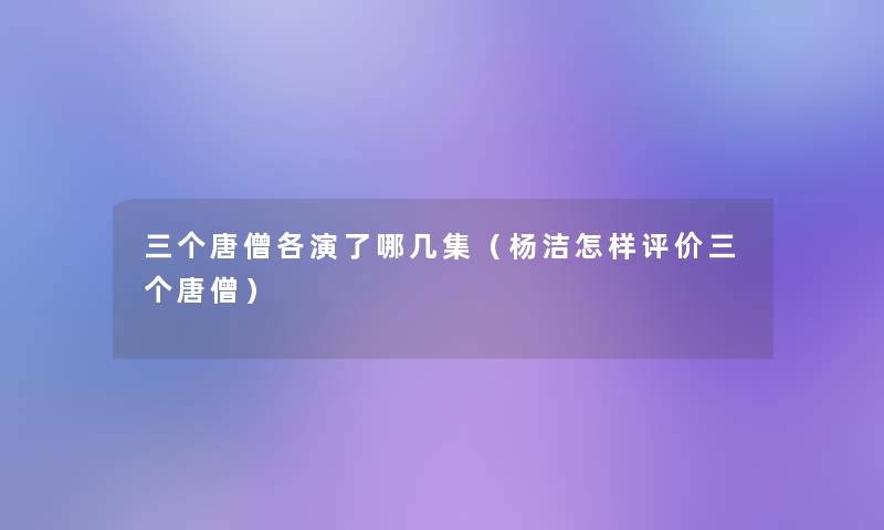 三个唐僧各演了哪几集（杨洁怎样评价三个唐僧）