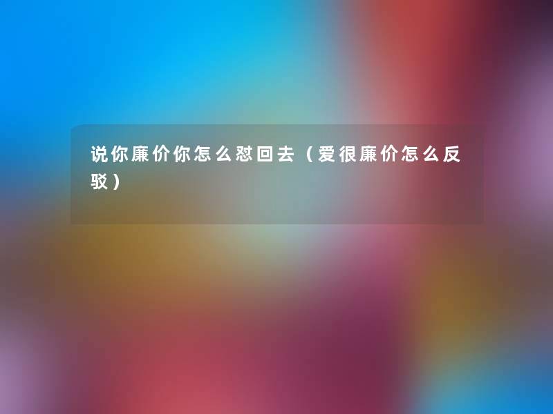 说你廉价你怎么怼回去（爱很廉价怎么反驳）