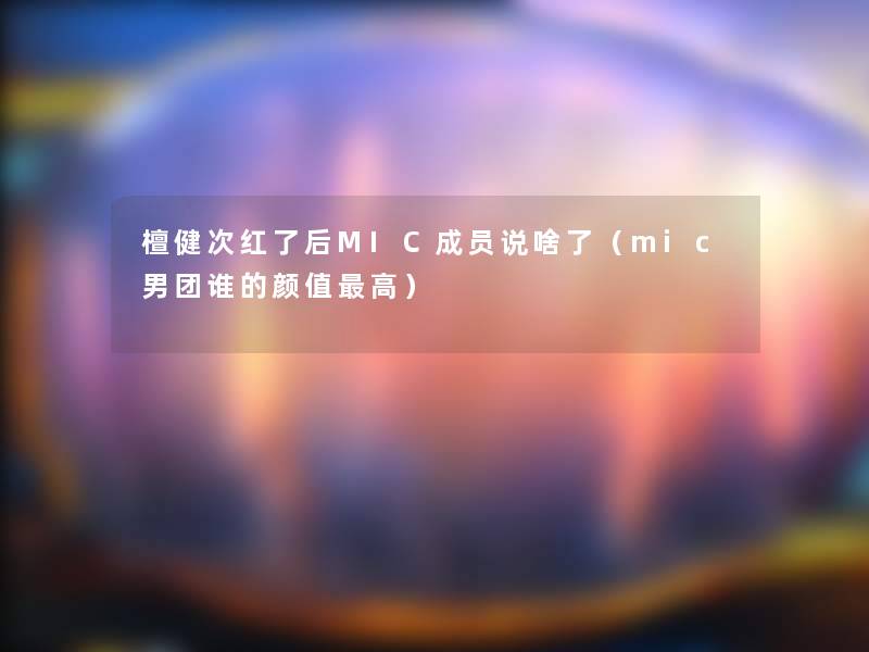 檀健次红了后MIC成员说啥了（mic男团谁的颜值高）