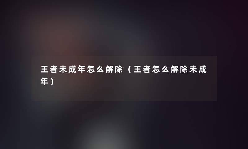 王者未成年怎么解除（王者怎么解除未成年）