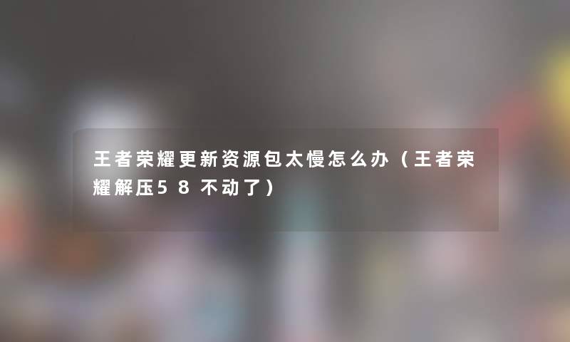 王者荣耀更新资源包太慢怎么办（王者荣耀解压58不动了）