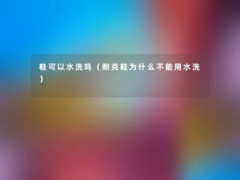 鞋可以水洗吗（耐克鞋为什么不能用水洗）