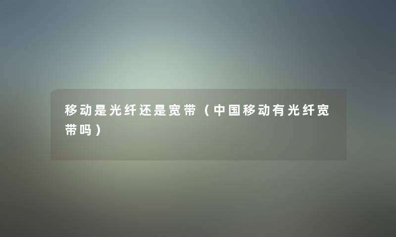 移动是光纤还是宽带（中国移动有光纤宽带吗）