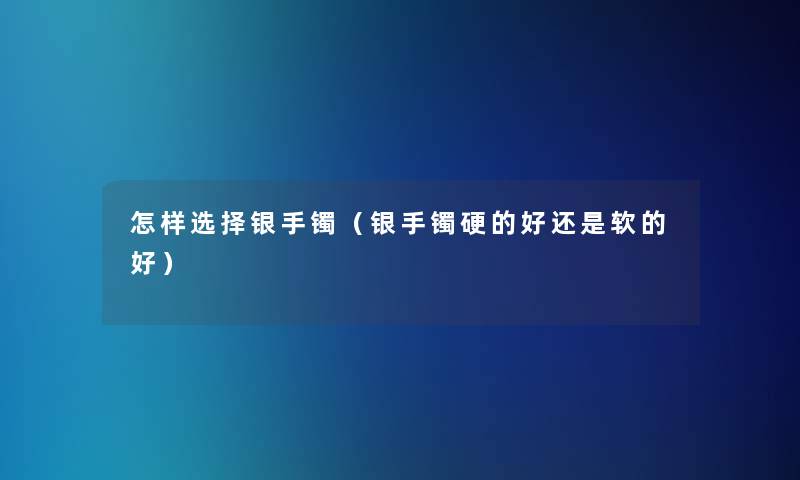 怎样选择银手镯（银手镯硬的好还是软的好）