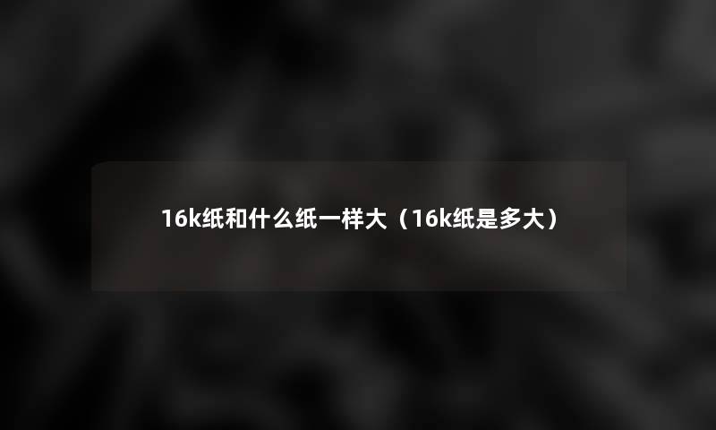 16k纸和什么纸一样大（16k纸是多大）