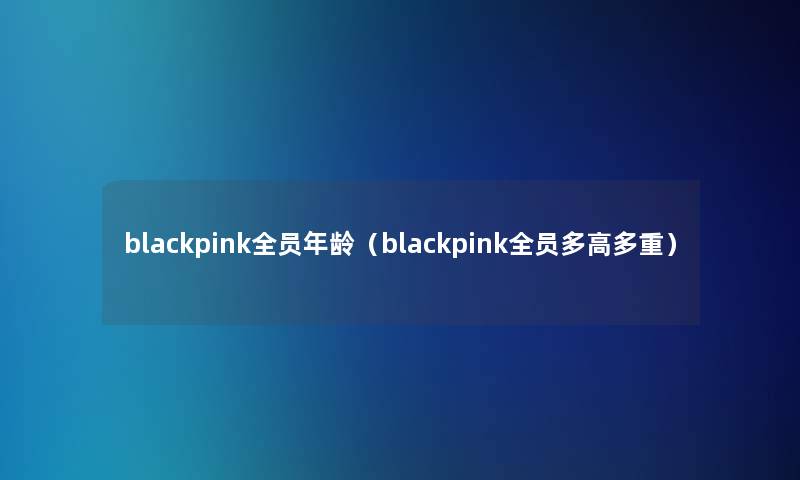 blackpink全员年龄（blackpink全员多高多重）