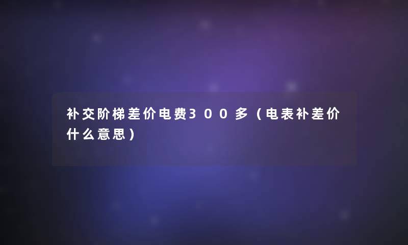 补交阶梯差价电费300多（电表补差价什么意思）