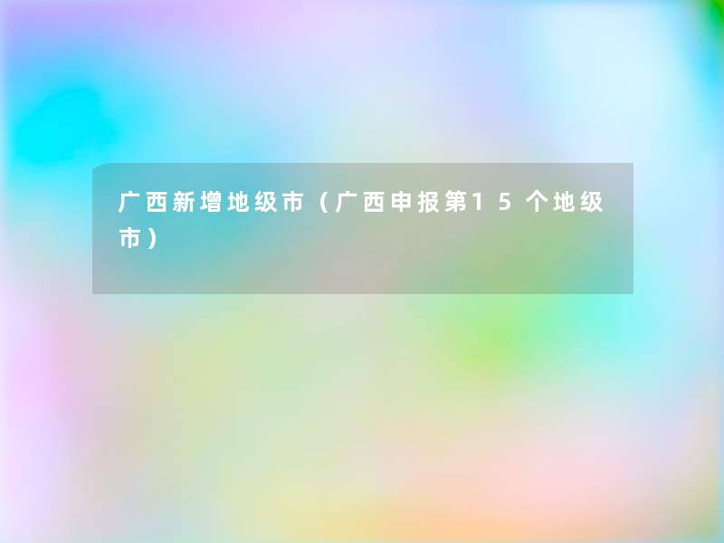 广西新增地级市（广西申报第15个地级市）