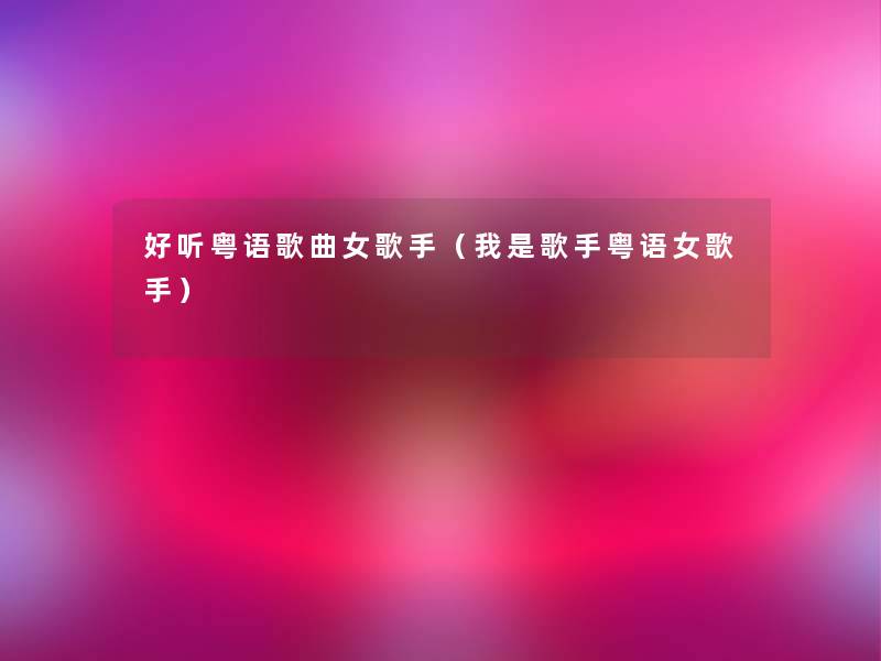 好听粤语歌曲女歌手（我是歌手粤语女歌手）