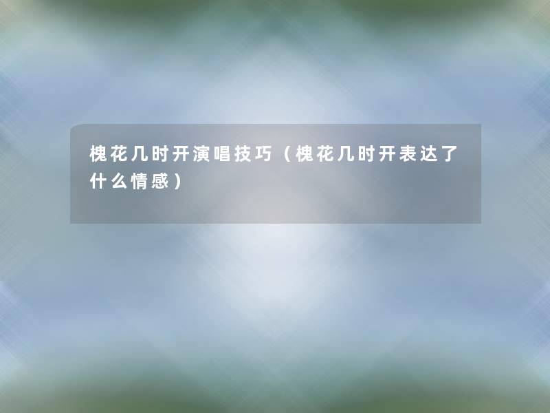 槐花几时开演唱技巧（槐花几时开表达了什么情感）