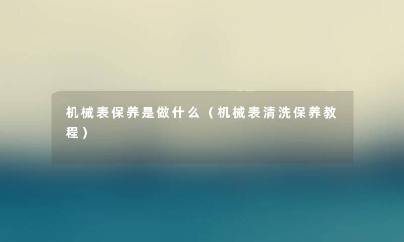 机械表保养是做什么（机械表清洗保养教程）