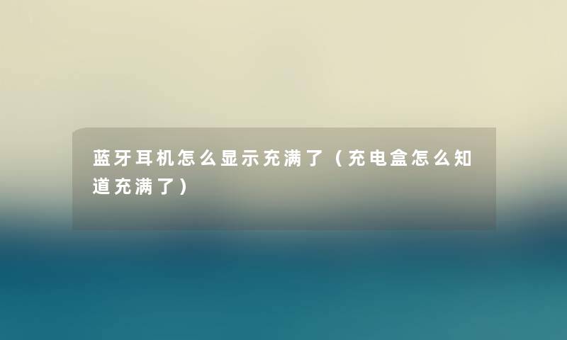 蓝牙耳机怎么显示充满了（充电盒怎么知道充满了）