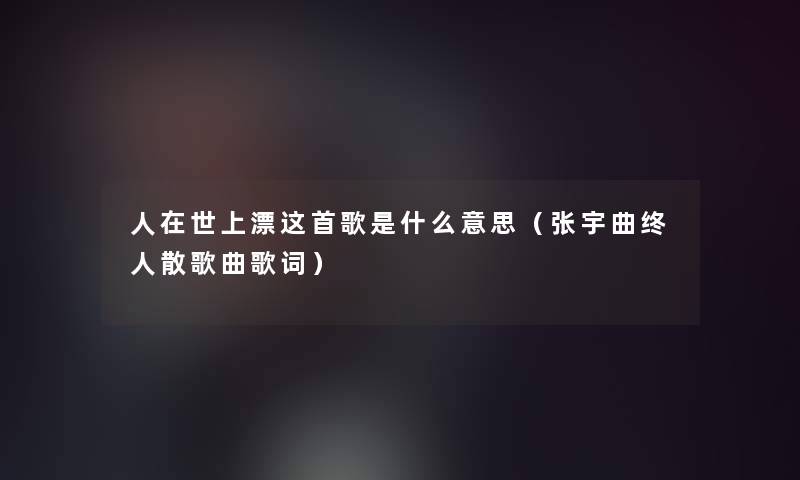 人在世上漂这首歌是什么意思（张宇曲终人散歌曲歌词）