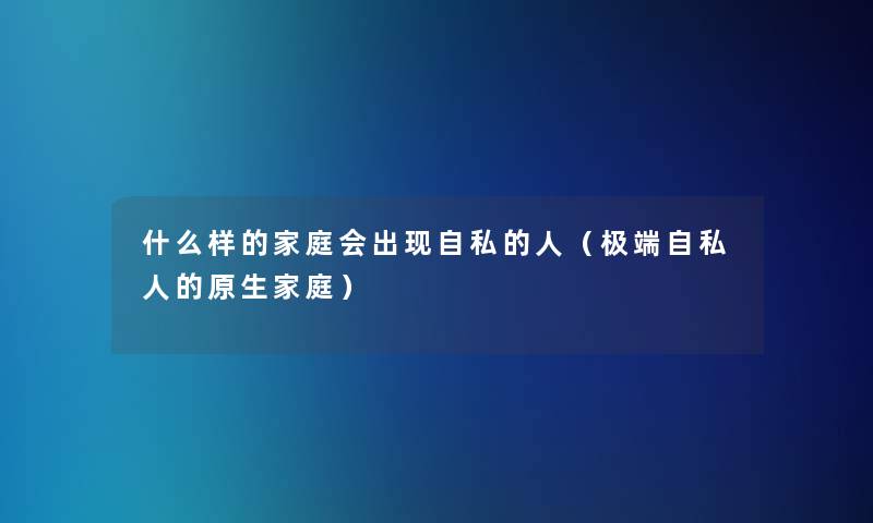 什么样的家庭会出现自私的人（极端自私人的原生家庭）