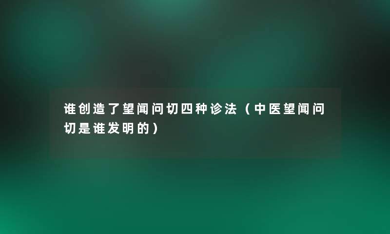 谁创造了望闻问切四种诊法（中医望闻问切是谁发明的）